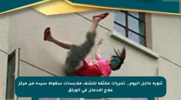 تنويه عاجل اليوم.. تحريات مكثفة لكشف ملابسات سقوط سيدة من مركز علاج الإدمان في الوراق
